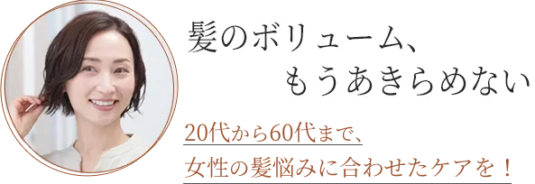 髪のボリューム、もうあきらめない 20代から60代まで、女性の髪悩みに合わせたケアを！
